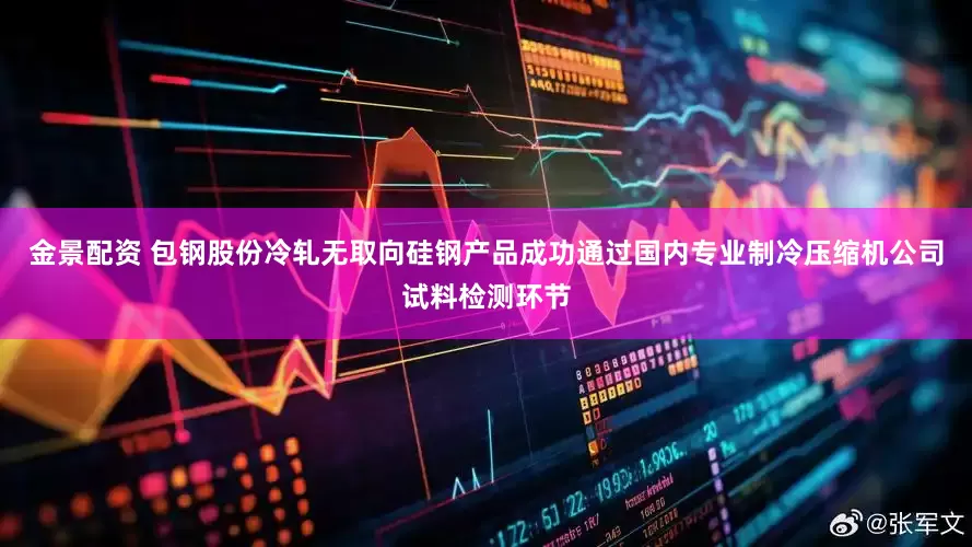 金景配资 包钢股份冷轧无取向硅钢产品成功通过国内专业制冷压缩机公司试料检测环节