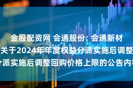 金股配资网 会通股份: 会通新材料股份有限公司关于2024年年度权益分派实施后调整回购价格上限的公告内容摘要