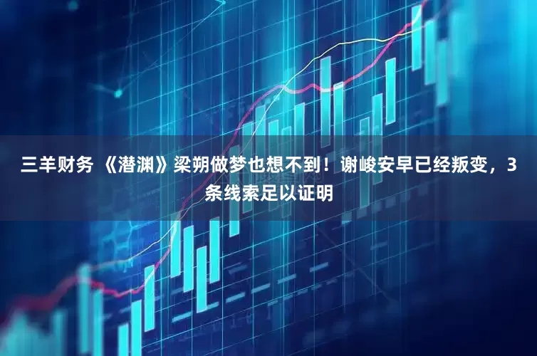 三羊财务 《潜渊》梁朔做梦也想不到！谢峻安早已经叛变，3条线索足以证明