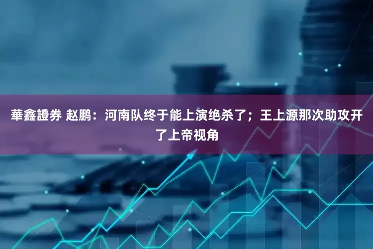 華鑫證券 赵鹏：河南队终于能上演绝杀了；王上源那次助攻开了上帝视角