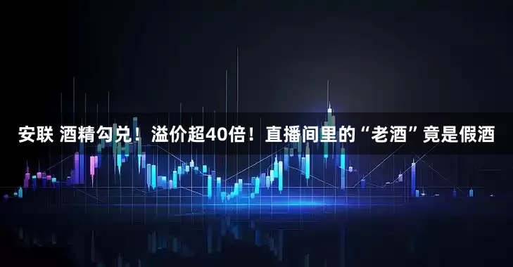 安联 酒精勾兑！溢价超40倍！直播间里的“老酒”竟是假酒