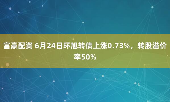 富豪配资 6月24日环旭转债上涨0.73%，转股溢价率50%