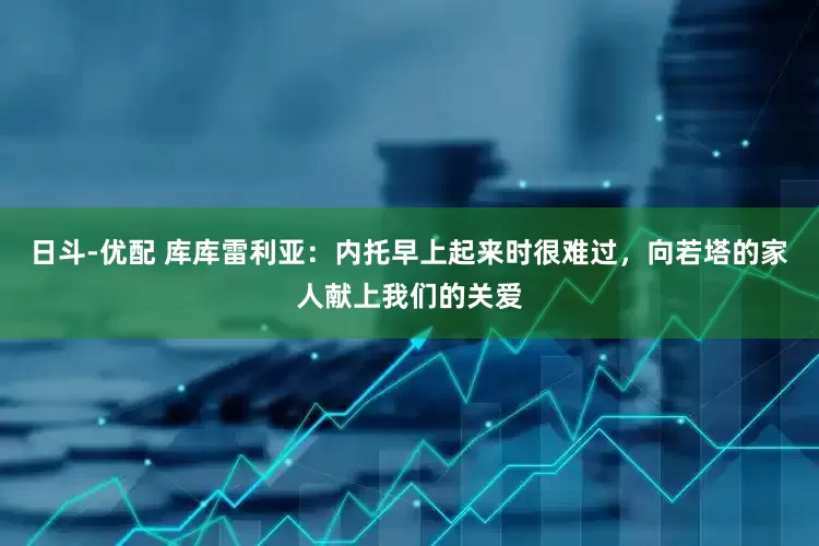 日斗-优配 库库雷利亚：内托早上起来时很难过，向若塔的家人献上我们的关爱