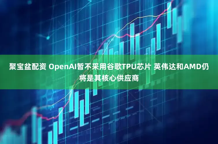 聚宝盆配资 OpenAI暂不采用谷歌TPU芯片 英伟达和AMD仍将是其核心供应商