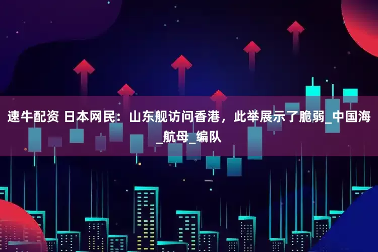 速牛配资 日本网民：山东舰访问香港，此举展示了脆弱_中国海_航母_编队