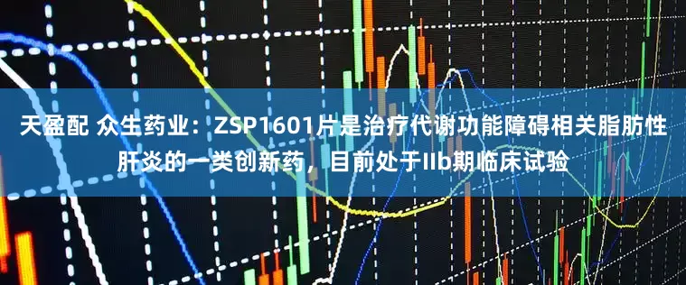 天盈配 众生药业：ZSP1601片是治疗代谢功能障碍相关脂肪性肝炎的一类创新药，目前处于IIb期临床试验