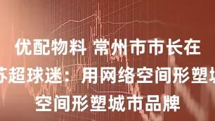 优配物料 常州市市长在线回复苏超球迷：用网络空间形塑城市品牌