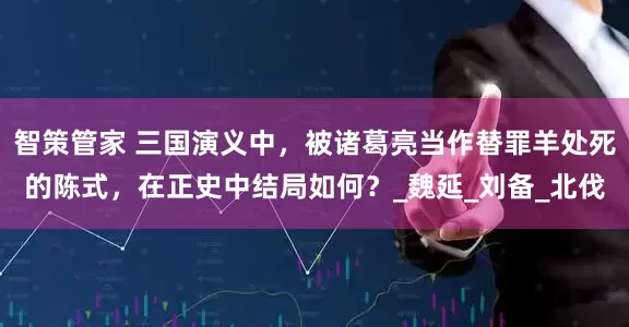 智策管家 三国演义中，被诸葛亮当作替罪羊处死的陈式，在正史中结局如何？_魏延_刘备_北伐