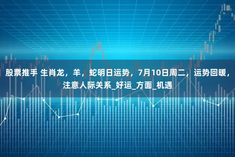 股票推手 生肖龙，羊，蛇明日运势，7月10日周二，运势回暖，注意人际关系_好运_方面_机遇