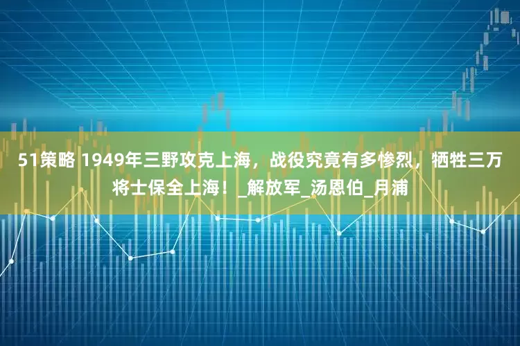 51策略 1949年三野攻克上海，战役究竟有多惨烈，牺牲三万将士保全上海！_解放军_汤恩伯_月浦
