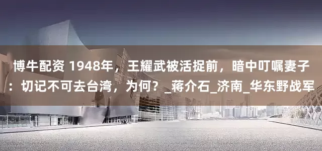 博牛配资 1948年，王耀武被活捉前，暗中叮嘱妻子：切记不可去台湾，为何？_蒋介石_济南_华东野战军