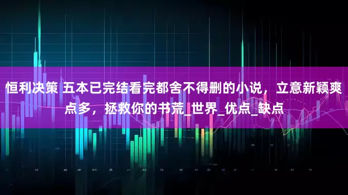 恒利决策 五本已完结看完都舍不得删的小说，立意新颖爽点多，拯救你的书荒_世界_优点_缺点