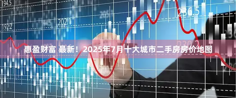 惠盈财富 最新！2025年7月十大城市二手房房价地图