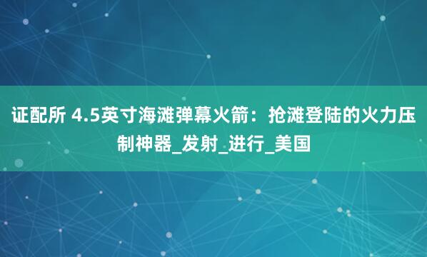 证配所 4.5英寸海滩弹幕火箭：抢滩登陆的火力压制神器_发射_进行_美国