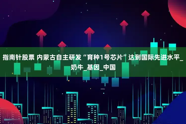 指南针股票 内蒙古自主研发“育种1号芯片”达到国际先进水平_奶牛_基因_中国