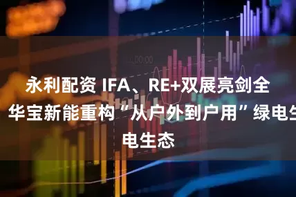 永利配资 IFA、RE+双展亮剑全球：华宝新能重构“从户外到户用”绿电生态