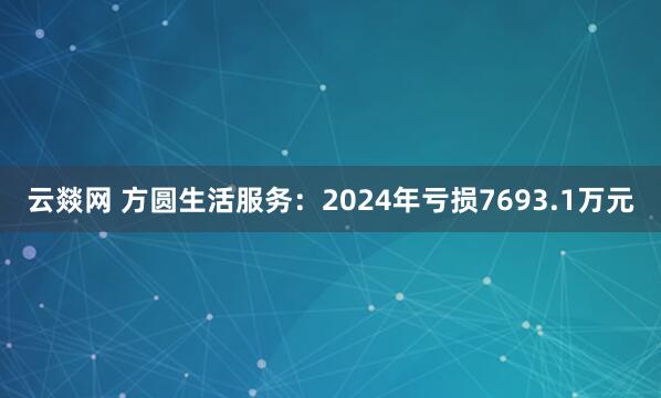 云燚网 方圆生活服务：2024年亏损7693.1万元