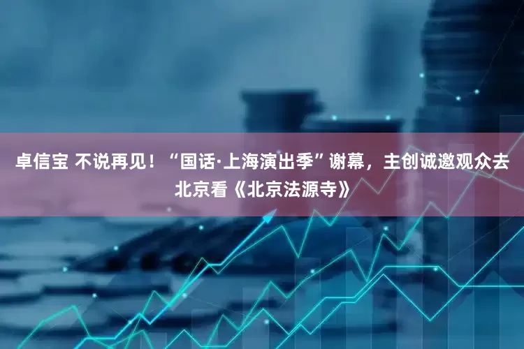 卓信宝 不说再见！“国话·上海演出季”谢幕，主创诚邀观众去北京看《北京法源寺》
