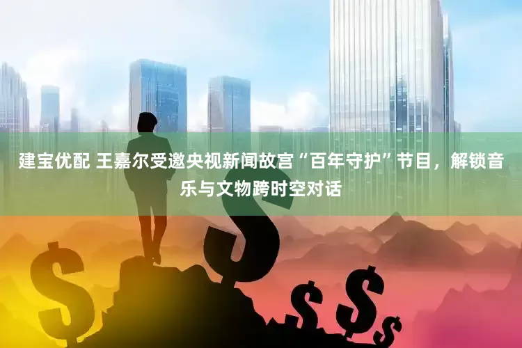 建宝优配 王嘉尔受邀央视新闻故宫“百年守护”节目，解锁音乐与文物跨时空对话