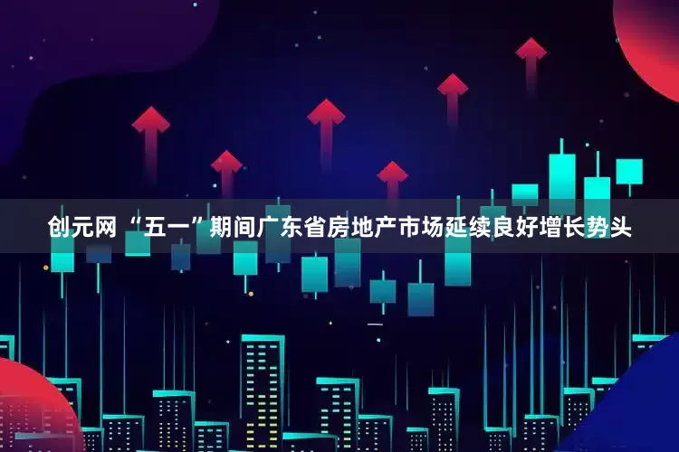 创元网 “五一”期间广东省房地产市场延续良好增长势头