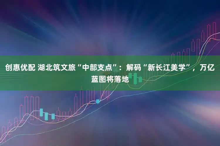 创惠优配 湖北筑文旅“中部支点”：解码“新长江美学”，万亿蓝图将落地