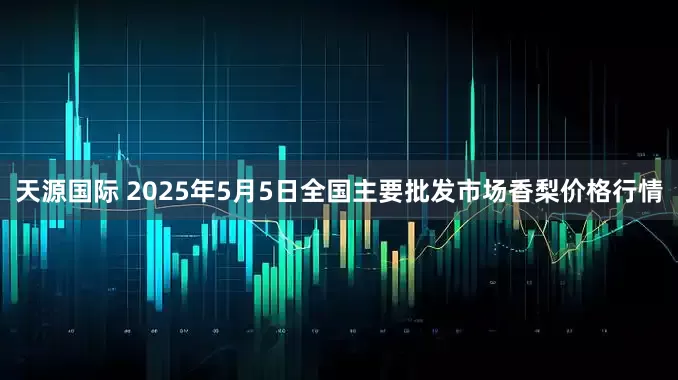 天源国际 2025年5月5日全国主要批发市场香梨价格行情