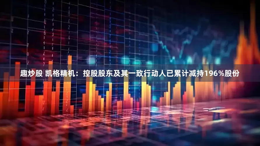 趣炒股 凯格精机：控股股东及其一致行动人已累计减持196%股份