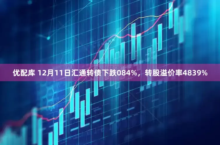 优配库 12月11日汇通转债下跌084%，转股溢价率4839%