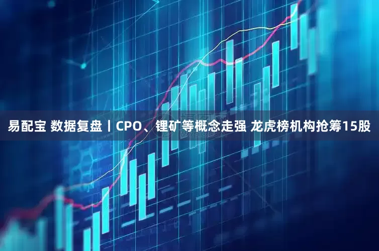 易配宝 数据复盘丨CPO、锂矿等概念走强 龙虎榜机构抢筹15股