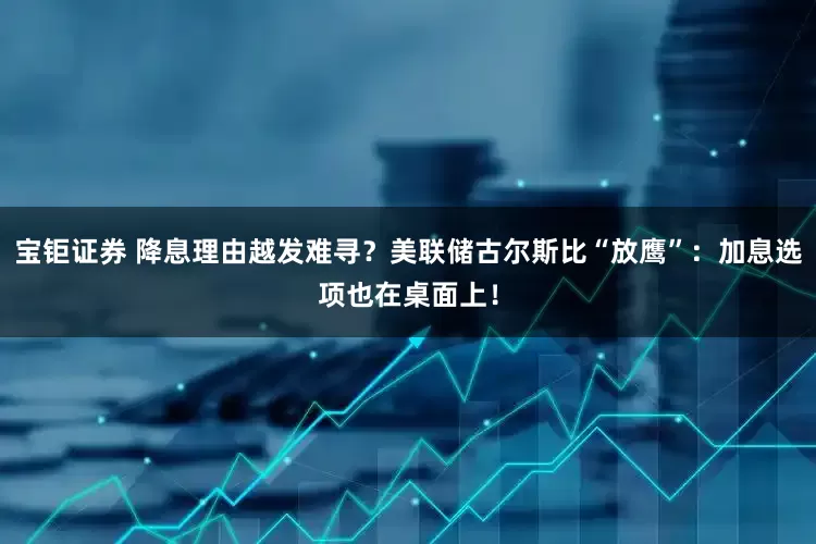 宝钜证券 降息理由越发难寻？美联储古尔斯比“放鹰”：加息选项也在桌面上！